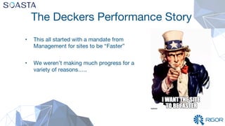 The Deckers Performance Story
•  This all started with a mandate from
Management for sites to be “Faster”

•  We weren’t making much progress for a
variety of reasons…..

 