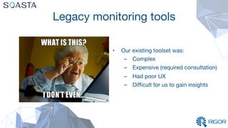 Legacy monitoring tools
•  Our existing toolset was:
–  Complex
–  Expensive (required consultation)
–  Had poor UX 
–  Diﬃcult for us to gain insights
 