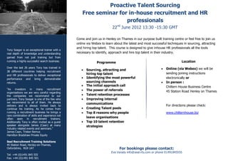 Proactive Talent Sourcing
                                                    Free seminar for in-house recruitment and HR
                                                                    professionals
                                                                         22nd June 2012 13:30 -15:30 GMT

                                                Come and join us in Henley on Thames in our purpose built training centre or feel free to join us
                                                online via Webex to learn about the latest and most successful techniques in sourcing, attracting
                                                and hiring top talent. This course is designed to give inhouse HR professionals all the tools
Tony Seager is an exceptional trainer with a
real depth of knowledge and understanding       necessary to identify, approach and hire top talent in their industry.
gained from not just training but from
running a highly successful search business.                                                                             Location
                                                              Programme
Over the last 26 years Tony has trained in                                                                    Online (via Webex) we will be
38 different countries helping recruitment
                                                      Sourcing, attracting and
                                                       hiring top talent                                       sending joining instructions
and HR professionals to deliver exceptional
performance and bring demonstrable                    Identifying the most powerful                           electronically or
returns.                                               sourcing channels                                      In person :
                                                      The initial approach call                               Chiltern House Business Centre
“As    investors   in    many     recruitment         The power of referrals
organisations we are very careful regarding                                                                    45 Station Road Henley on Thames
the companies we recommend to our                     Talent retention processes
partners. Tony Seager is one of the few who           Improving internal
we recommend to all of them. He always                 communications
delivers and is always invited back to                                                                         For directions please check:
continue his training. As he comes from               Creating Talent pools
running a recruitment business he brings a            Top 8 reasons why people                                www.chilternhouse.biz
rare combination of skills and experience not
often seen in recruitment trainers.
                                                       leave organisations
Additionally Tony is often invited as a guest         Top 10 talent retention
speaker alongside James (Caan) at many                 strategies
industry related events and seminars.”
James Caan, Tristan Remus
Hamilton Bradshaw Private Equity

Seal Recruitment Training Solutions
45 Station Road, Henley-on-Thames,
Oxfordshire, RG9 1AT                                                         For bookings please contact:
                                                                        Eva Varady info@seal-rts.com or phone 01491845555
Tel: +44 (0)1491 845 555
Fax: +44 (0)1491 845 501
 