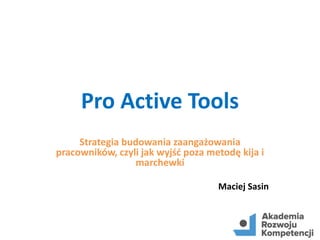 Pro Active Tools
Strategia budowania zaangażowania
pracowników, czyli jak wyjść poza metodę kija i
marchewki
Maciej Sasin
 