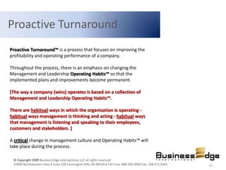 Proactive Turnaround
Proactive Turnaround™ is a process that focuses on improving the
profitability and operating performance of a company.

Throughout the process, there is an emphasis on changing the
Management and Leadership Operating Habits™ so that the
implemented plans and improvements become permanent.

[The way a company (wins) operates is based on a collection of
Management and Leadership Operating Habits™.

There are habitual ways in which the organization is operating -
habitual ways management is thinking and acting - habitual ways
that management is listening and speaking to their employees,
customers and stakeholders. ]

A critical change in management culture and Operating Habits™ will
take place during the process.

 © Copyright 2009 Business Edge International, LLC all rights reserved.
 32000 Northwestern Hwy Suite 128 Farmington Hills, MI 48334 Toll Free: 888.305.4060 Fax: 248.671.0565   10
 