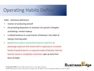 Operating Habits Define
Habit - dictionary definitions:
•      manner of conducting oneself
•      the prevailing disposition or character of a person's thoughts
       and feelings: mental makeup
•      a settled tendency or usual manner of behavior <her habit of
       taking a morning walk>
•      a: a behavior pattern acquired by frequent repetition or
       physiologic exposure that shows itself in regularity or increased
       facility of performance b: an acquired mode of behavior that has
       become nearly or completely involuntary <got up early from
       force of habit>



    © Copyright 2009 Business Edge International, LLC all rights reserved.
    32000 Northwestern Hwy Suite 128 Farmington Hills, MI 48334 Toll Free: 888.305.4060 Fax: 248.671.0565   11
 