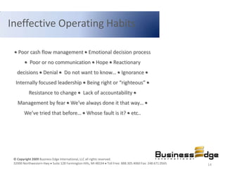 Ineffective Operating Habits

    Poor cash flow management Emotional decision process
           Poor or no communication Hope Reactionary
   decisions Denial               Do not want to know… Ignorance
  Internally focused leadership Being right or “righteous”
           Resistance to change               Lack of accountability
   Management by fear We’ve always done it that way…
       We’ve tried that before… Whose fault is it? etc..




 © Copyright 2009 Business Edge International, LLC all rights reserved.
 32000 Northwestern Hwy Suite 128 Farmington Hills, MI 48334 Toll Free: 888.305.4060 Fax: 248.671.0565   14
 