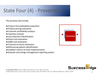 State Four (4) - Prevention
 The activities will include:

    Product line profitability evaluation
    Product pricing evaluation
    Customer profitability analysis
    Inventory analysis
    Cost reduction identification                                                          Prevention
    Direct cost evaluation
    SG&A cost evaluation
    Financial structure evaluation
    Refinancing options identification
    Establish metrics to track implementation
    Evaluate and change management reporting system




 © Copyright 2009 Business Edge International, LLC all rights reserved.
 32000 Northwestern Hwy Suite 128 Farmington Hills, MI 48334 Toll Free: 888.305.4060 Fax: 248.671.0565   19
 