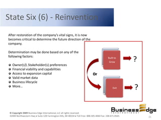 State Six (6) - Reinvention
After restoration of the company’s vital signs, it is now
becomes critical to determine the future direction of the
company.

Determination may be done based on any of the
following factors:                                                                         Built to
                                                                                            Grow         ?
   Owner(s) Stakeholder(s) preferences
   Financial viability and capabilities
   Access to expansion capital                                               Or
   Valid market data
   Business lifecycle
   More…                                                                                       Exit      ?


 © Copyright 2009 Business Edge International, LLC all rights reserved.
 32000 Northwestern Hwy Suite 128 Farmington Hills, MI 48334 Toll Free: 888.305.4060 Fax: 248.671.0565       21
 