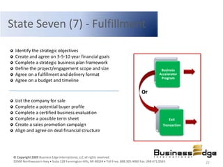 State Seven (7) - Fulfillment
  Identify the strategic objectives
  Create and agree on 3-5-10 year financial goals
  Complete a strategic business plan framework
  Define the project/engagement scope and size                                                     Business
  Agree on a fulfillment and delivery format                                                      Accelerator
                                                                                                   Program
  Agree on a budget and timeline

                                                                                      Or
  List the company for sale
  Complete a potential buyer profile
  Complete a certified business evaluation
  Complete a possible term sheet                                                                        Exit
  Create a sales promotion campaign                                                                 Transaction
  Align and agree on deal financial structure




 © Copyright 2009 Business Edge International, LLC all rights reserved.
 32000 Northwestern Hwy Suite 128 Farmington Hills, MI 48334 Toll Free: 888.305.4060 Fax: 248.671.0565            22
 