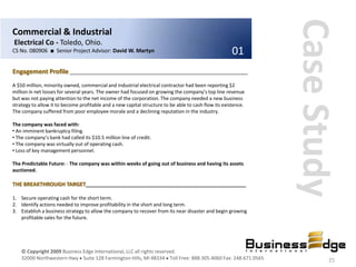 Case Study
Commercial & Industrial
Electrical Co - Toledo, Ohio.
CS No. 080906 ■ Senior Project Advisor: David W. Martyn                                               01
Engagement Profile ____________________________________________________________
A $50 million, minority owned, commercial and industrial electrical contractor had been reporting $2
million in net losses for several years. The owner had focused on growing the company’s top line revenue
but was not paying attention to the net income of the corporation. The company needed a new business
strategy to allow it to become profitable and a new capital structure to be able to cash flow its existence.
The company suffered from poor employee morale and a declining reputation in the industry.

The company was faced with:
• An imminent bankruptcy filing.
• The company’s bank had called its $10.5 million line of credit.
• The company was virtually out of operating cash.
• Loss of key management personnel.

The Predictable Future: - The company was within weeks of going out of business and having its assets
auctioned.

THE BREAKTHROUGH TARGET______________________________________________________

1. Secure operating cash for the short term.
2. Identify actions needed to improve profitability in the short and long term.
3. Establish a business strategy to allow the company to recover from its near disaster and begin growing
   profitable sales for the future.




    © Copyright 2009 Business Edge International, LLC all rights reserved.
    32000 Northwestern Hwy Suite 128 Farmington Hills, MI 48334 Toll Free: 888.305.4060 Fax: 248.671.0565              25
 