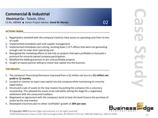 Case Study
Commercial & Industrial
Electrical Co - Toledo, Ohio.
CS No. 080906 ■ Senior Project Advisor: David W. Martyn                                    02
ACTIONS TAKEN__________________________________________________________________

1. Negotiated a standstill with the company’s bank to have access to operating cash from its line
   of credit.
2. Implemented immediate cash and supplier management.
3. Implemented immediate cost cutting, shutting down 2 of 5 offices that were not generating
   enough cash to cover their operating cost.
4. Retargeted the marketing efforts to bid only on projects that were profitable or that paid a
   premium for minority owned company participation.
5. Modified the bidding practices to win only profitable projects.
6. Sought an equity partner willing to invest new capital into the business.

THE RESULTS ____________________________________________________________________

1. The company’s financial performance improved from a $2 million net loss to a $1 million net
   profit in 12 months.
2. Located an investor to inject new capital into the company while maintaining its minority
   owed status.
3. Structured a sale of assets to the new investor by putting the company into a voluntary
   receivership. This allowed the assets to be sold while setting the stage for a negotiated
   settlement with the unsecured creditors.
4. Negotiated an agreement with the company’s bank to have the bank finance the purchase of
   assets by the new investor.
5. Developed a business plan to allow “profitable” growth at 20% per year.

   © Copyright 2009 Business Edge International, LLC all rights reserved.
   32000 Northwestern Hwy Suite 128 Farmington Hills, MI 48334 Toll Free: 888.305.4060 Fax: 248.671.0565           26
 
