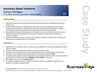 Case Study
Hazardous Waste Treatment.
Detroit, Michigan.
CS No. 08092 ■ Senior Project Advisor: David W. Martyn                                          02
ACTIONS TAKEN__________________________________________________________________

1. Identified the key decision making criteria that customers were using in deciding which treatment
   facility to use.
2. Implemented an electronic tracking system to track each step in the approval process for waste
   acceptance from customers. The goal was to reduce the time between the receipt of a customer’s
   waste sample and the issuing of a permit to allow shipment to the treatment facility.
3. Implemented an electronic tracking system to track each step in the treatment process from waste
   shipment receipt to final disposition. The goal was to eliminate the paperwork constraints on
   production capacity.
4. Implemented improvements in communications between the different departments and functions in
   the business to streamline all business processes.

THE RESULTS ____________________________________________________________________

1. Response time to customer requests to ship waste was reduced from the industry average of 6 weeks
   down to 2 weeks.
2. The faster response time was the key factor in winning customer orders.
3. Improvement in winning customer orders allowed pricing to be increased without a loss of orders.
4. Elimination of the paperwork tracking constraints increased plant capacity by 30%.
5. Increased capacity, higher pricing, and growth in the percentage of customer orders won increased the
   operating income of the division from $600,000 to $3.5 million in three years.
6. Sales began to grow at a rate of 15% per year.
7. The division was able to generate sufficient cash flow to finance the upgrades required to stay in
   business as a healthy, growing business.


   © Copyright 2009 Business Edge International, LLC all rights reserved.
   32000 Northwestern Hwy Suite 128 Farmington Hills, MI 48334 Toll Free: 888.305.4060 Fax: 248.671.0565           28
 