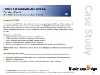 Case Study
Fortune 500 Food Manufacturing Co.
Decatur, Illinois.
CS No. 041117 ■ Senior Project Advisor: David W. Martyn                                           01
Engagement Profile ________________________________________________________________
 This company had a $50 million revenue division manufacturing specialty products for use in food products and
for industrial applications. The division was administered as part of a $1 billion commodity products division.
Manufacturing consisted of seven small production plants scattered across 6 states in isolated locations. The
division was generating a mediocre $500,000 in operating income on $50 million in sales and had been stagnant
for years.

The division was faced with:
1. No growth in sales or operating income for a period of years.
2. Lack of leadership in establishing the direction for the business.
3. Lack of capacity to launch new, high margin, specialty products.
4. A need for capital investment to address the lack of capacity.
5. A lack of communication between the manufacturing locations for capacity and talent allocation.

The Predictable Future: - The division would be shutdown or sold off piecemeal for lack of return on invested
capital.

THE BREAKTHROUGH TARGET______________________________________________________

1. Identify and implement structural changes to the business and its management to improve profitability.
2. Address the capacity issues.
3. Establish a direction and management culture to allow the business to grow in the future.




    © Copyright 2009 Business Edge International, LLC all rights reserved.
    32000 Northwestern Hwy Suite 128 Farmington Hills, MI 48334 Toll Free: 888.305.4060 Fax: 248.671.0565                 29
 
