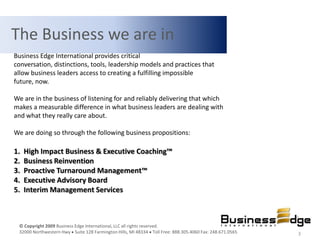 The Business we are in
Business Edge International provides critical
conversation, distinctions, tools, leadership models and practices that
allow business leaders access to creating a fulfilling impossible
future, now.

We are in the business of listening for and reliably delivering that which
makes a measurable difference in what business leaders are dealing with
and what they really care about.

We are doing so through the following business propositions:

1.   High Impact Business & Executive Coaching™
2.   Business Reinvention
3.   Proactive Turnaround Management™
4.   Executive Advisory Board
5.   Interim Management Services



 © Copyright 2009 Business Edge International, LLC all rights reserved.
 32000 Northwestern Hwy Suite 128 Farmington Hills, MI 48334 Toll Free: 888.305.4060 Fax: 248.671.0565   3
 