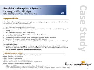 Case Study
Health Care Management Systems.
Farmington Hills, Michigan.
CS No. 050120 ■ Senior Project Advisor: Doron York                                                 01
Engagement Profile ________________________________________________________________
After 7 years of operating the company is straggling to cause a significant growth in revenue and market share.
The company is facing the following challenges:

1. Lack of ability to cause significant revenue growth
2. The revenue stream is sufficient to cover operating expenses and to provide the owners with average yearly
   income
3. Lack of ability to penetrate a largest market share
4. Creating an effective marketing strategy and marketing management
5. No proactive sales approach
6. Some level of frustration on behave of the management and some sense of resignation
7. To reinvent the company that will live and operate beyond its founders
8. Do the management team has the confidence and the know how that is require to cause the breakthrough

The Predictable Future: -
The company will continue to straggle in its attempt to growth the business with high level of frustration.
   The revenue will continue to growth in a very unsatisfactory rate. The financial state of the company will
   stay the same and more likely will be deteriorated gradually

THE BREAKTHROUGH TARGET______________________________________________________
The company owners created the following breakthrough targets:
• 230% increases in total revenue
• 200% increases in hourly billing
• 300% increases in the number of active contract
• Create a consistency in owners compensation on a monthly basis
• 100% increases in owners personal net worth
    © Copyright 2009 Business Edge International, LLC all rights reserved.
    32000 Northwestern Hwy Suite 128 Farmington Hills, MI 48334 Toll Free: 888.305.4060 Fax: 248.671.0565                 31
 