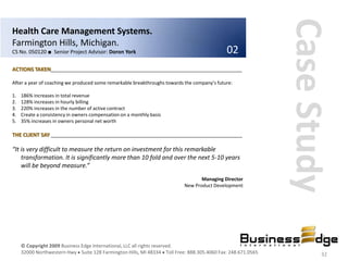 Case Study
Health Care Management Systems.
Farmington Hills, Michigan.
CS No. 050120 ■ Senior Project Advisor: Doron York                                           02
ACTIONS TAKEN__________________________________________________________________

After a year of coaching we produced some remarkable breakthroughs towards the company’s future:

1.   186% increases in total revenue
2.   128% increases in hourly billing
3.   220% increases in the number of active contract
4.   Create a consistency in owners compensation on a monthly basis
5.   35% increases in owners personal net worth

THE CLIENT SAY __________________________________________________________________

“It is very difficult to measure the return on investment for this remarkable
    transformation. It is significantly more than 10 fold and over the next 5-10 years
    will be beyond measure.”
                                                                                  Managing Director
                                                                           New Product Development




     © Copyright 2009 Business Edge International, LLC all rights reserved.
     32000 Northwestern Hwy Suite 128 Farmington Hills, MI 48334 Toll Free: 888.305.4060 Fax: 248.671.0565           32
 