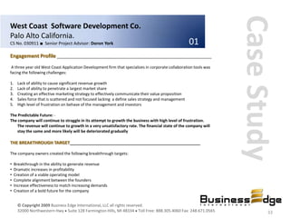 Case Study
West Coast Software Development Co.
Palo Alto California.
CS No. 030911 ■ Senior Project Advisor: Doron York                                                   01
Engagement Profile ________________________________________________________________
 A three year old West Coast Application Development firm that specializes in corporate collaboration tools was
facing the following challenges:

1.    Lack of ability to cause significant revenue growth
2.    Lack of ability to penetrate a largest market share
3.    Creating an effective marketing strategy to effectively communicate their value proposition
4.    Sales force that is scattered and not focused lacking a define sales strategy and management
5.    High level of frustration on behave of the management and investors

The Predictable Future: -
The company will continue to straggle in its attempt to growth the business with high level of frustration.
   The revenue will continue to growth in a very unsatisfactory rate. The financial state of the company will
   stay the same and more likely will be deteriorated gradually

THE BREAKTHROUGH TARGET______________________________________________________

The company owners created the following breakthrough targets:

•    Breakthrough in the ability to generate revenue
•    Dramatic increases in profitability
•    Creation of a viable operating model
•    Complete alignment between the founders
•    Increase effectiveness to match increasing demands
•    Creation of a bold future for the company


      © Copyright 2009 Business Edge International, LLC all rights reserved.
      32000 Northwestern Hwy Suite 128 Farmington Hills, MI 48334 Toll Free: 888.305.4060 Fax: 248.671.0565               33
 