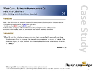 Case Study
West Coast Software Development Co.
Palo Alto California.
CS No. 030911 ■ Senior Project Advisor: Doron York                                           02
THE RESULTS __________________________________________________________________

After a year of coaching we produced some remarkable breakthroughs towards the company’s future:
• Company increased revenue by 146% year-over-year
• Profit rose from $58K in loss to $63K in profit
• The founders are aligned and committed to speaking “straight” and full self-expression
• Created a bold strategic intent for the company that reached years into the future

THE CLIENT SAY __________________________________________________________________

“After 18 months into the engagement, we have merged with a complementary
   development firm increasing the overall company value in excess of 200%. The
   personal equity of each partner increased over their initial investment in excess
   of 1000%.”
                                                                                      Founder & CEO




   © Copyright 2009 Business Edge International, LLC all rights reserved.
   32000 Northwestern Hwy Suite 128 Farmington Hills, MI 48334 Toll Free: 888.305.4060 Fax: 248.671.0565           34
 