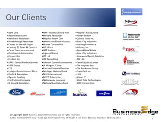 Our Clients
•Bank One                       •HAP- Health Alliance Plan    •People's Auto Choice
•BestInService.com              •Harvard Resources            •Power Stream
•Berisha & Associates           •Help My Team.Com             •Quinco Tools Inc.
•Breakthrough Resources         •Henderson Financial Assoc.   •Rose City Industries
•Center for Wealth Mgmt         •Humax Corporation            •Sterling Commerce
•Century 21 Town & Country      •I.D.S Corp                   •Softura, Inc.
•Clean Team Incorporated        •IMT Studios                  •Ripinski Real Estate
•Continental Automotive         •Ingersoll Rand               •Rose City Industries
•Connect Inc                    •IPS Ltd                      •Rosewood Family Solutions
•Credant Inc                    •JSC Consulting               •RSL Ltd.
•DMC- Detroit Medical Center    •Johnson Control Automotive   •Family Justice Center
•DMB Group                      •JP Morgan /Chase             •The Inspired Box
•EDS                            •Karcher Financial Services   •The Rockmore Group
•Epilepsy Foundation of Mich.   •Michigan National Bank       •TransTech Inc.
•Doshi & Associates             •MSX International            •UGS
•Dynasty Funding                •MYCO Enterprise              •Vision IT
•Ford Motor Company             •Nationwide Insurance         •West Pole Technologies
•G. Long & Associates           •National Australian Bank     •XilliX Corporation




  © Copyright 2009 Business Edge International, LLC all rights reserved.
  32000 Northwestern Hwy Suite 128 Farmington Hills, MI 48334 Toll Free: 888.305.4060 Fax: 248.671.0565   4
 