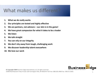 What makes us different?
1. What we do really works
2. Our principles are tested and highly effective
3. We are partners, not advisors – our skin is in the game!
4. We have great compassion for what it takes to be a leader
5. We listen
6. We talk straight
7. You can rely on our integrity
8. We don't shy away from tough, challenging work
9. We discover leadership talent everywhere
10. We love our work




 © Copyright 2009 Business Edge International, LLC all rights reserved.
 32000 Northwestern Hwy Suite 128 Farmington Hills, MI 48334 Toll Free: 888.305.4060 Fax: 248.671.0565   5
 