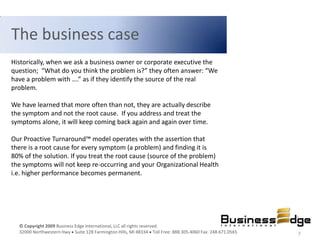 The business case
Historically, when we ask a business owner or corporate executive the
question; “What do you think the problem is?” they often answer: “We
have a problem with ….” as if they identify the source of the real
problem.

We have learned that more often than not, they are actually describe
the symptom and not the root cause. If you address and treat the
symptoms alone, it will keep coming back again and again over time.

Our Proactive Turnaround™ model operates with the assertion that
there is a root cause for every symptom (a problem) and finding it is
80% of the solution. If you treat the root cause (source of the problem)
the symptoms will not keep re-occurring and your Organizational Health
i.e. higher performance becomes permanent.




  © Copyright 2009 Business Edge International, LLC all rights reserved.
  32000 Northwestern Hwy Suite 128 Farmington Hills, MI 48334 Toll Free: 888.305.4060 Fax: 248.671.0565   7
 