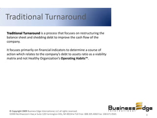 Traditional Turnaround
Traditional Turnaround is a process that focuses on restructuring the
balance sheet and shedding debt to improve the cash flow of the
company.

It focuses primarily on financial indicators to determine a course of
action which relates to the company’s debt to assets ratio as a viability
matrix and not Healthy Organization’s Operating Habits™.




 © Copyright 2009 Business Edge International, LLC all rights reserved.
 32000 Northwestern Hwy Suite 128 Farmington Hills, MI 48334 Toll Free: 888.305.4060 Fax: 248.671.0565   8
 