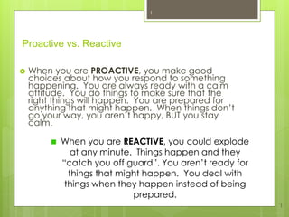 Proactive vs. Reactive
 When you are PROACTIVE, you make good
choices about how you respond to something
happening. You are always ready with a calm
attitude. You do things to make sure that the
right things will happen. You are prepared for
anything that might happen. When things don’t
go your way, you aren’t happy, BUT you stay
calm.
1
1
When you are REACTIVE, you could explode
at any minute. Things happen and they
“catch you off guard”. You aren’t ready for
things that might happen. You deal with
things when they happen instead of being
prepared.
 