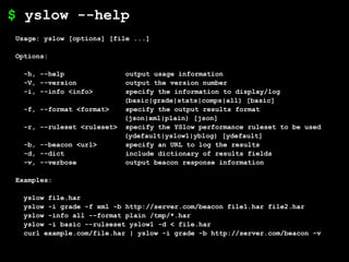 $ yslow --help
Usage: yslow [options] [file ...]

Options:

 -h, --help                output usage information
 -V, --version             output the version number
 -i, --info <info>         specify the information to display/log
                           (basic|grade|stats|comps|all) [basic]
 -f, --format <format>     specify the output results format
                           (json|xml|plain) [json]
 -r, --ruleset <ruleset>   specify the YSlow performance ruleset to be used
                           (ydefault|yslow1|yblog) [ydefault]
 -b, --beacon <url>        specify an URL to log the results
 -d, --dict                include dictionary of results fields
 -v, --verbose             output beacon response information

Examples:

 yslow file.har
 yslow -i grade -f xml -b http://server.com/beacon file1.har file2.har
 yslow -info all --format plain /tmp/*.har
 yslow -i basic --rulseset yslow1 -d < file.har
 curl example.com/file.har | yslow -i grade -b http://server.com/beacon -v
 