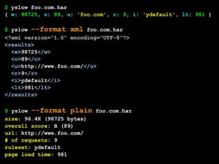 $ yslow foo.com.har
{ w: 98725, o: 89, u: 'foo.com', r: 9, i: 'ydefault', lt: 981 }

$ yslow --format xml foo.com.har
<?xml version="1.0" encoding="UTF-8"?>
<results>
  <w>98725</w>
  <o>89</o>
  <u>http://www.foo.com/</u>
  <r>9</r>
  <i>ydefault</i>
  <lt>981</lt>
</results>

$ yslow --format plain foo.com.har
size: 96.4K (98725 bytes)
overall score: B (89)
url: http://www.foo.com/
# of requests: 9
ruleset: ydefault
page load time: 981
 