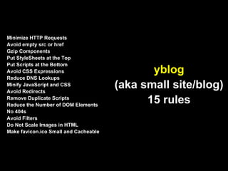 Minimize HTTP Requests
Avoid empty src or href
Gzip Components
Put StyleSheets at the Top
Put Scripts at the Bottom
Avoid CSS Expressions                         yblog
Reduce DNS Lookups
Minify JavaScript and CSS
Avoid Redirects
                                       (aka small site/blog)
Remove Duplicate Scripts
Reduce the Number of DOM Elements
                                             15 rules
No 404s
Avoid Filters
Do Not Scale Images in HTML
Make favicon.ico Small and Cacheable
 