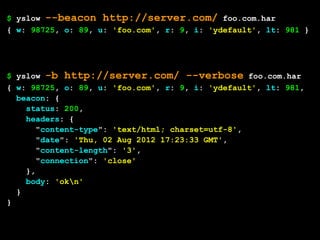 $ yslow --beacon http://server.com/ foo.com.har
{ w: 98725, o: 89, u: 'foo.com', r: 9, i: 'ydefault', lt: 981 }




$ yslow -b http://server.com/ --verbose foo.com.har
{ w: 98725, o: 89, u: 'foo.com', r: 9, i: 'ydefault', lt: 981,
  beacon: {
    status: 200,
    headers: {
       "content-type": 'text/html; charset=utf-8',
       "date": 'Thu, 02 Aug 2012 17:23:33 GMT',
       "content-length": '3',
       "connection": 'close'
    },
    body: 'okn'
  }
}
 
