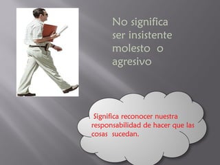 No significa  ser insistente  molesto  o agresivo Significa reconocer nuestra responsabilidad de hacer que las cosas  sucedan. 