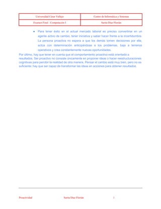 Universidad César Vallejo Centro de Informática y Sistemas 
Examen Final - Computación I Sarita Díaz Florián 
Proactividad Sarita Díaz Florián 1 
● Para tener éxito en el actual mercado laboral es preciso convertirse en un agente activo de cambio, tener iniciativa y saber hacer frente a la incertidumbre. La persona proactiva no espera a que los demás tomen decisiones por ella, actúa con determinación anticipándose a los problemas, baja a terrenos operativos y crea constantemente nuevas oportunidades. Por último, hay que tener en cuenta que el comportamiento proactivo está orientado a resultados. Ser proactivo no consiste únicamente en proponer ideas o hacer reestructuraciones cognitivas para percibir la realidad de otra manera. Pensar el cambio está muy bien, pero no es suficiente; hay que ser capaz de transformar las ideas en acciones para obtener resultados.  