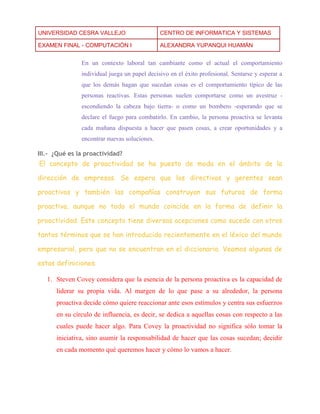 UNIVERSIDAD CESRA VALLEJO CENTRO DE INFORMATICA Y SISTEMAS 
EXAMEN FINAL - COMPUTACIÓN I ALEXANDRA YUPANQUI HUAMÁN 
En un contexto laboral tan cambiante como el actual el comportamiento individual juega un papel decisivo en el éxito profesional. Sentarse y esperar a que los demás hagan que sucedan cosas es el comportamiento típico de las personas reactivas. Estas personas suelen comportarse como un avestruz - escondiendo la cabeza bajo tierra- o como un bombero -esperando que se declare el fuego para combatirlo. En cambio, la persona proactiva se levanta cada mañana dispuesta a hacer que pasen cosas, a crear oportunidades y a encontrar nuevas soluciones. 
III.- ¿Qué es la proactividad? 
El concepto de proactividad se ha puesto de moda en el ámbito de la dirección de empresas. Se espera que los directivos y gerentes sean proactivos y también las compañías construyan sus futuros de forma proactiva, aunque no todo el mundo coincide en la forma de definir la proactividad. Este concepto tiene diversas acepciones como sucede con otros tantos términos que se han introducido recientemente en el léxico del mundo empresarial, pero que no se encuentran en el diccionario. Veamos algunas de estas definiciones. 
1. Steven Covey considera que la esencia de la persona proactiva es la capacidad de liderar su propia vida. Al margen de lo que pase a su alrededor, la persona proactiva decide cómo quiere reaccionar ante esos estímulos y centra sus esfuerzos en su círculo de influencia, es decir, se dedica a aquellas cosas con respecto a las cuales puede hacer algo. Para Covey la proactividad no significa sólo tomar la iniciativa, sino asumir la responsabilidad de hacer que las cosas sucedan; decidir en cada momento qué queremos hacer y cómo lo vamos a hacer.  