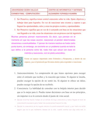 UNIVERSIDAD CESRA VALLEJO CENTRO DE INFORMATICA Y SISTEMAS 
EXAMEN FINAL - COMPUTACIÓN I ALEXANDRA YUPANQUI HUAMÁN 
2. Ser Proactivo, significa tomar control consciente sobre tu vida, fijarte objetivos y trabajar duro para lograrlos. En vez de reaccionar ante eventos y esperar a que lleguen las oportunidades, sales y creas tus propios eventos y oportunidades. 3. Ser Proactivo significa que en vez de ir actuando con base en las situaciones que van llegando a tu vida, creas las situaciones con un proceso casi de ingeniería. Muchas personas piensan reactivamente. Es decir, que piensan en el momento en que las cosas ocurren, reaccionan al percibir determinadas situaciones o eventualidades. Y pensar de manera reactiva es hasta cierto punto bueno, sin embargo, se convierte en un problema cuando es todo lo que define a la persona como tal, nada más que actuar con base en instintos y reacciones, vivir en piloto automático. Existe un espacio importante entre Estímulos y Respuestas, y dentro de ese espacio, yace el potencial que llevamos dentro para responder o reaccionar. 
1. Autoconocimiento: La comprensión de que tienes opciones para escoger entre el estímulo que recibes y la reacción que tomas. Si alguien te insulta, puedes escoger la opción de no sentir ira. Si alguien te ofrece un dulce, puedes escoger la opción de no recibirlo. 2. Consciencia: La habilidad de consultar con tu brújula interior para decidir que es lo mejor para ti. Puedes tomar decisiones con base en tus principios, sin importar si es lo correcto desde el punto de vista social. ➔ Quizás inviertas mucho tiempo en un estado de baja consciencia y nunca llegues al nivel de conocimiento necesario para tomar decisiones proactivas en tu vida. ➔ Quizás tu consciencia se ha cegado debido al acondicionamiento social, y por tanto no estás seguro que es lo que realmente deseas de la vida; cuando sientes que algo anda mal, lo  