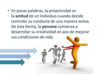 • En pocas palabras, la proactividad es
la actitud de un individuo cuando decide
controlar su conducta de una manera activa.
De esta forma, la persona comienza a
desarrollar su creatividad en pos de mejorar
sus condiciones de vida.
 