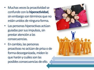 • Muchasveceslaproactividadse
confundeconlahiperactividad,
sinembargosontérminosqueno
estánunidosdeningunaforma.
• Laspersonashiperactivasactúan
guiadasporsusimpulsos,sin
prestaratenciónalas
consecuencias.
• Encambio,laspersonas
proactivasnoactúandeprisaode
formadesorganizada,midenlo
queharánycuálessonlas
posiblesconsecuenciasdeello.
 