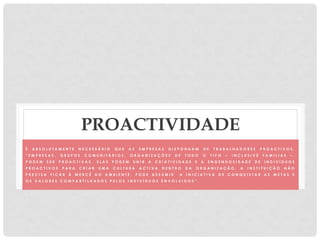 PROACTIVIDADE
É A B S O L U T A M E N T E N E C E S S Á R I O Q U E A S E M P R E S A S D I S P O N H A M D E T R A B A L H A D O R E S P R O A C T I V O S .
“ E M P R E S A S , G R U P O S C O M U N I T Á R I O S , O R G A N I Z A Ç Õ E S D E T O D O O T I P O – I N C L U S I V É F A M I L I A S – ,
P O D E M S E R P R O A C T I V A S . E L A S P O D E M U N I R A C R I A T I V I D A D E E A E N G E N H O S I D A D E D E I N D I V Í D U O S
P R O A C T I V O S P A R A C R I A R U M A C U L T U R A A C T I V A D E N T R O D A O R G A N I Z A Ç Ã O . A I N S T I T U I Ç Ã O N Ã O
P R E C I S A F I C A R À M E R C Ê D O A M B I E N T E , P O D E A S S U M I R A I N I C I A T I V A D E C O N Q U I S T A R A S M E T A S E
O S V A L O R E S C O M P A R T I L H A D O S P E L O S I N D I V Í D U O S E N V O L V I D O S ” .
 