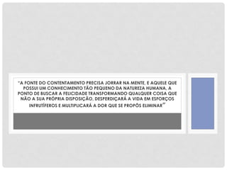 “A FONTE DO CONTENTAMENTO PRECISA JORRAR NA MENTE, E AQUELE QUE
POSSUI UM CONHECIMENTO TÃO PEQUENO DA NATUREZA HUMANA, A
PONTO DE BUSCAR A FELICIDADE TRANSFORMANDO QUALQUER COISA QUE
NÃO A SUA PRÓPRIA DISPOSIÇÃO, DESPERDIÇARÁ A VIDA EM ESFORÇOS
INFRUTÍFEROS E MULTIPLICARÁ A DOR QUE SE PROPÔS ELIMINAR”
 