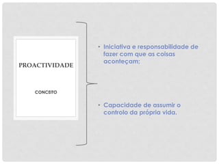 • Iniciativa e responsabilidade de
fazer com que as coisas
aconteçam;
• Capacidade de assumir o
controlo da própria vida.
CONCEITO
PROACTIVIDADE
 