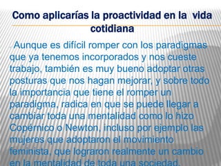 Como aplicarías la proactividad en la vida
                    cotidiana
Aunque es difícil romper con los paradigmas
que ya tenemos incorporados y nos cueste
trabajo, también es muy bueno adoptar otras
posturas que nos hagan mejorar, y sobre todo
la importancia que tiene el romper un
paradigma, radica en que se puede llegar a
cambiar toda una mentalidad como lo hizo
Copérnico o Newton, incluso por ejemplo las
mujeres que adoptaron el movimiento
feminista, que lograron realmente un cambio
 