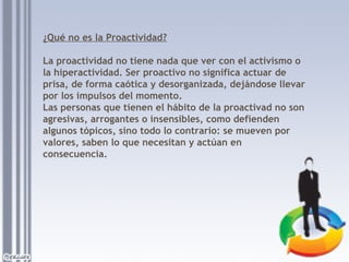 ¿Qué no es la Proactividad?
La proactividad no tiene nada que ver con el activismo o
la hiperactividad. Ser proactivo no significa actuar de
prisa, de forma caótica y desorganizada, dejándose llevar
por los impulsos del momento.
Las personas que tienen el hábito de la proactivad no son
agresivas, arrogantes o insensibles, como defienden
algunos tópicos, sino todo lo contrario: se mueven por
valores, saben lo que necesitan y actúan en
consecuencia.

 