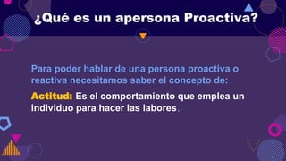 ¿Qué es un apersona Proactiva?
Para poder hablar de una persona proactiva o
reactiva necesitamos saber el concepto de:
Actitud: Es el comportamiento que emplea un
individuo para hacer las labores.