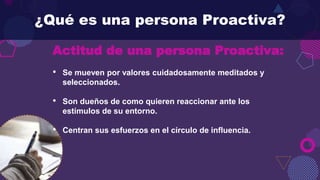 Actitud de una persona Proactiva:
• Se mueven por valores cuidadosamente meditados y
seleccionados.
• Son dueños de como quieren reaccionar ante los
estímulos de su entorno.
• Centran sus esfuerzos en el círculo de influencia.
¿Qué es una persona Proactiva?