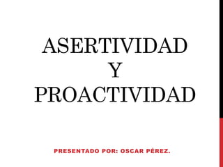ASERTIVIDAD 
Y 
PROACTIVIDAD 
PRESENTADO POR: OSCAR PÉREZ. 
 