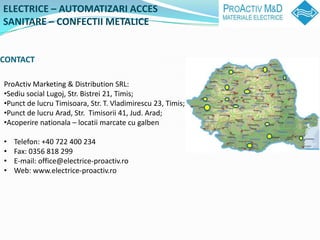 ELECTRICE C AUTOMATIZARI ACCES
SANITARE C CONFECTII METALICE


CONTACT

ProActiv Marketing & Distribution SRL:
?Sediu social Lugoj, Str. Bistrei 21, Timis;
?Punct de lucru Timisoara, Str. T. Vladimirescu 23, Timis;
?Punct de lucru Arad, Str. Timisorii 41, Jud. Arad;
?Acoperire nationala C locatii marcate cu galben

?   Telefon: +40 722 400 234
?   Fax: 0356 818 299
?   E-mail: office@electrice-proactiv.ro
?   Web: www.electrice-proactiv.ro
 
