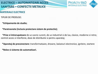 ELECTRICE C AUTOMATIZARI ACCES
SANITARE C CONFECTII METALICE
MATERIALE ELECTRICE
TIPURI DE PRODUSE:

 *Echipamente de studio;

 *Paratrasnete (inclusiv proiectare sistem de protectie);

 *Prize si intrerupatoare de uz casnic curent, de uz industrial si de lux, clasice, moderne si retro;
control acces si interfonie, doze de distributie si pentru aparataj;

 *Aparataj de preconectare: transformatoare, drosere, balasturi electronice, ignitere, startere

 *Relee si sisteme de automatizari.
 