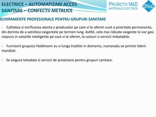 ELECTRICE C AUTOMATIZARI ACCES
SANITARE C CONFECTII METALICE
ECHIPAMENTE PROFESIONALE PENTRU GRUPURI SANITARE
- Calitatea si verificarea atenta a produselor pe care vi le oferim sunt o prioritate permanenta,
din dorinta de a satisface exigentele pe termen lung. Astfel, cele mai ridicate exigente isi vor gasi
raspuns in solutiile inteligente pe care vi le oferim, la costuri si servicii imbatabile.

- Furnizorii grupului Holdmann au o lunga traditie in domeniu, numaradu-se printre liderii
mondiali.

- Se asigura totodata si servicii de proiectare pentru grupuri sanitare.
 