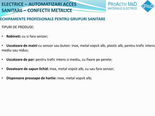 ELECTRICE C AUTOMATIZARI ACCES
SANITARE C CONFECTII METALICE
ECHIPAMENTE PROFESIONALE PENTRU GRUPURI SANITARE
TIPURI DE PRODUSE:

? Robineti: cu si fara senzor;

? Uscatoare de maini cu senzor sau buton: inox, metal vopsit alb, plastic alb, pentru trafic intens
mediu sau redus;

? Uscatoare de par: pentru trafic intens si mediu, cu fixare pe perete;

? Dozatoare de sapun lichid: inox, metal vopsit alb, cu sau fara senzor;

? Dispensere prosoape de hartie: inox, metal vopsit alb;
 