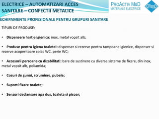 ELECTRICE C AUTOMATIZARI ACCES
SANITARE C CONFECTII METALICE
ECHIPAMENTE PROFESIONALE PENTRU GRUPURI SANITARE
TIPURI DE PRODUSE:

? Dispensere hartie igienica: inox, metal vopsit alb;

? Produse pentru igiena toaletei: dispenser si rezerve pentru tampoane igienice, dispenser si
rezerve acoperitoare colac WC, perie WC;

? Accesorii persoane cu dizabilitati: bare de sustinere cu diverse sisteme de fixare, din inox,
metal vopsit alb, poliamida;

? Cosuri de gunoi, scrumiere, pubele;

? Suporti fixare toalete;

? Senzori declansare apa dus, toaleta si pisoar;
 