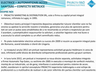 ELECTRICE C AUTOMATIZARI ACCES
SANITARE C CONFECTII METALICE
DESPRE NOI
? PROACTIV MARKETING & DISTRIBUTION SRL, este o firma cu capital privat integral
romanesc, infiintata la Lugoj, in 1995.

? Obiectivul nostru principal il reprezinta depasirea asteptarilor tuturor clientilor care ne fac
onorea sa apeleze la serviciile noastre si totodata, generarea unui plus de apreciere pentru
toti cei care ar putea avea amabilitatea de a ne recomanda ca urmare a respectului pe care
il acordam, a promptitudinii raspunsurilor la solicitari, a solutiilor logistice cele mai bune si
a accesului la solutii complete cu un efort semnificativ redus.

? Pe piata materialelor electrice activam cu succes din 2009 si reusim sa acoperim integral piata
din Romania, avand totodata si clienti din Ungaria.

? La inceputul anului 2012 am preluat reprezentarea activitatii grupului Holdmann in zona de
vest, infiintand astfel divizia de distributie echipamente profesionale pentru grupuri sanitare.

? In luna Iunie 2012, am preluat si incorporat ca noua divizie separata, activitatea integrala
a firmei Automatic Top Gates, cu vechime din 2005 in executia si montajul de confectii metalice,
montaj de usi industriale, usi de garaj, interfoane si automatizari pentru sisteme de acces.
Astfel, coordonam in spiritul conceptului PROACTIV experienta indelungata a unei echipe de
profesionisti cu o multitudine de realizari si ale caror referinte din partea clientilor sunt excelente.
 