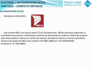 ELECTRICE C AUTOMATIZARI ACCES
SANITARE C CONFECTII METALICE
AUTOMATIZARI ACCES
- Distribuitor oficial MCA ;




- Sub numele MCA sunt stransi peste 15 ani de experienta, 100 de persoane angrenate in
activitatile de productie si distributie si dorinta de perfectionare continua. Oferta de produse
este imbunatatita si extinsa cu servicii de montaj, consultanta tehnica si service specializat.
Sistemul de productie MCA este certificat ISO 9001:2000 prin TUV RHEINLAND ,
certificat nr. 75 100 20409.
 