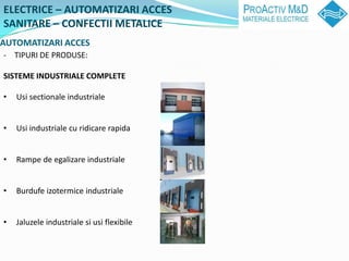 ELECTRICE C AUTOMATIZARI ACCES
SANITARE C CONFECTII METALICE
AUTOMATIZARI ACCES
- TIPURI DE PRODUSE:

SISTEME INDUSTRIALE COMPLETE

?   Usi sectionale industriale


?   Usi industriale cu ridicare rapida


?   Rampe de egalizare industriale


?   Burdufe izotermice industriale


?   Jaluzele industriale si usi flexibile
 
